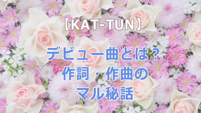 KAT-TUNのデビュー曲とは？作詞・作曲のマル秘話もあわせて紹介！